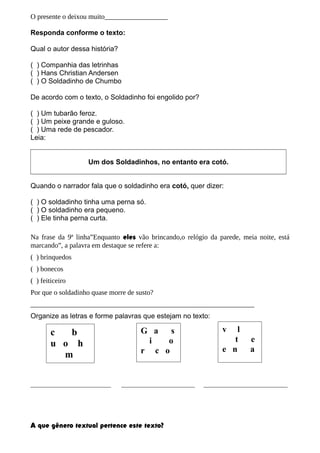 O presente o deixou muito__________________
Responda conforme o texto:
Qual o autor dessa história?
( ) Companhia das letrinhas
( ) Hans Christian Andersen
( ) O Soldadinho de Chumbo
De acordo com o texto, o Soldadinho foi engolido por?
( ) Um tubarão feroz.
( ) Um peixe grande e guloso.
( ) Uma rede de pescador.
Leia:
Um dos Soldadinhos, no entanto era cotó.
Quando o narrador fala que o soldadinho era cotó, quer dizer:
( ) O soldadinho tinha uma perna só.
( ) O soldadinho era pequeno.
( ) Ele tinha perna curta.
Na frase da 9ª linha”Enquanto eles vão brincando,o relógio da parede, meia noite, está
marcando”, a palavra em destaque se refere a:
( ) brinquedos
( ) bonecos
( ) feiticeiro
Por que o soldadinho quase morre de susto?
________________________________________________________________
Organize as letras e forme palavras que estejam no texto:
_______________________ _____________________ ________________________
A que gênero textual pertence este texto?
c b
u o h
m
G a s
i o
r c o
v l
t e
e n a
 