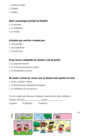 ( ) contos de fadas
( ) fábulas
( ) lendas
Qual o personagem principal da história?
( ) o pescador
( ) o soldadinho
( ) o menino
A história que você leu é narrada por:
( ) um narrador
( ) um soldadinho
( ) um feiticeiro
O que levou o soldadinho de chumbo a cair da janela?
( ) a praga do feiticeiro
( ) o vento que escancarou a janela
( ) os brinquedos travessos
De acordo a leitura do texto,o que se destaca como opinião do autor:
( ) forte, arrojado e valente
( ) a história de um soldadinho de chumbo
( ) o soldadinho de uma perna só
Circule a opção que falta para completar as palavras em ordem alfabética:
chumbo, feiticeiro,________________,janela, _____________,
a) guloso b) bailarina c) matreiro
Vamos ler a história abaixo e descobrir porque Cebolinha está vestido de marinheiro.
 