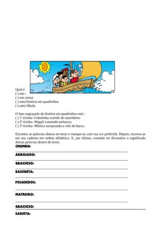 Qual é o gênero textual apresentado:
( ) um convite
( ) um cartaz
( ) uma história em quadrinhos
( ) uma fábula
O fato engraçado da história em quadrinhos está :
( ) 1ª tirinha- Cebolinha vestido de marinheiro
( ) 2ª tirinha- Magali comendo melancia
( ) 3ª tirinha- Mônica assoprando a vela do barco.
Encontre as palavras abaixo no texto e marque-as com sua cor preferida. Depois, escreva-as
em seu caderno em ordem alfabética. E, por último, consulte no dicionário o significado
dessas palavras dentro do texto.
CHUMBO:
________________________________________________________________
ARROJADO:
________________________________________________________________
GRACIOSO:
________________________________________________________________
BAIONETA:
________________________________________________________________
FOLGUEDOS:
________________________________________________________________
MATREIRO:
________________________________________________________________
GRACIOSO:
SARJETA:
 