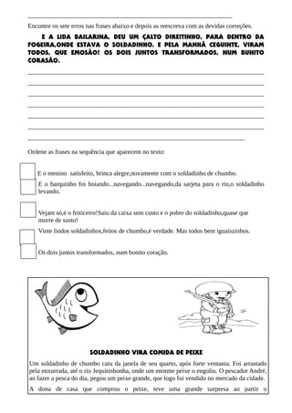 ________________________________________________________________
Encontre os sete erros nas frases abaixo e depois as reescreva com as devidas correções.
E A LIDA BAILARINA, DEU UM ÇALTO DIREITINHO, PARA DENTRO DA
FOGEIRA,ONDE ESTAVA O SOLDADINHO. E PELA MANHÃ CEGUINTE, VIRAM
TODOS, QUE EMOSÃO! OS DOIS JUNTOS TRANSFORMADOS, NUM BUNITO
CORASÃO.
__________________________________________________________________________
__________________________________________________________________________
__________________________________________________________________________
__________________________________________________________________________
__________________________________________________________________________
__________________________________________________________________________
____________________________________________________________________
Ordene as frases na sequência que aparecem no texto:
E o menino satisfeito, brinca alegre,novamente com o soldadinho de chumbo.
E o barquinho foi boiando...navegando...navegando,da sarjeta para o rio,o soldadinho
levando.
Vejam só,é o feiticeiro!Saiu da caixa sem custo e o pobre do soldadinho,quase que
morre de susto!
Vinte lindos soldadinhos,feitos de chumbo,é verdade. Mas todos bem iguaiszinhos.
Os dois juntos transformados, num bonito coração.
SOLDADINHO VIRA COMIDA DE PEIXE
Um soldadinho de chumbo caiu da janela de seu quarto, após forte ventania. Foi arrastado
pela enxurrada, até o rio Jequitinhonha, onde um enorme peixe o engoliu. O pescador André,
ao fazer a pesca do dia, pegou um peixe grande, que logo foi vendido no mercado da cidade.
A dona de casa que comprou o peixe, teve uma grande surpresa ao partir o
 