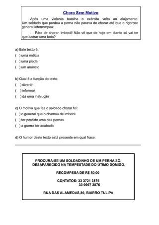 Choro Sem Motivo
Após uma violenta batalha o exército volta ao alojamento.
Um soldado que perdeu a perna não parava de chorar até que o rigoroso
general interrompeu:
— Pára de chorar, imbecil! Não vê que de hoje em diante só vai ter
que lustrar uma bota?
a) Este texto é:
( ) uma notícia
( ) uma piada
( ) um anúncio
b) Qual é a função do texto:
( ) divertir
( ) informar
( ) dá uma instrução
c) O motivo que fez o soldado chorar foi:
( ) o general que o chamou de imbecil
( ) ter perdido uma das pernas
( ) a guerra ter acabado
d) O humor deste texto está presente em qual frase:
_________________________________________________________________
PROCURA-SE UM SOLDADINHO DE UM PERNA SÓ.
DESAPARECIDO NA TEMPESTADE DO ÚTIMO DOMIGO.
RECOMPESA DE R$ 50,00
CONTATOS: 33 3721 3876
33 9967 3876
RUA DAS ALAMEDAS,89, BAIRRO TULIPA
 