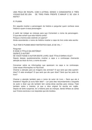 UMA PEÇA DE ROUPA, COM 6 LETRAS, SENDO 3 CONSOANTES E TRÊS
VOGAIS QUE SE LIDA
DE TRÁS PARA FRENTE É AMAJIP E SE USA À
NOITE?
R: PIJAMA
Em seguida mostrar a personagem da história e perguntar quem conhece essa
história e quem é essa personagem
A partir dai instigar as crianças para que: Comentem o nome da personagem.
O que eles acham que esta história conta?
Porque a menina esta vestindo um pijama?
Ainda escondendo o nome da história mostrar a capa do livro onde esta escrito:
“ELA TEM O PIJAMA MAIS FANTÁSTICO QUE JÁ SE VIU...”
Perguntar:
É ESSE O TÍTULO DA HISTÓRIA?
QUEM É O AUTOR?
SE VOCÊ FOSSE O AUTOR DESTE LIVRO, QUE TÍTULO DARIA A ELE?
Depois desses questionamentos mostrar a capa e a contracapa chamando
atenção ao titulo do livro, o nome do autor
Conversar sobre as informações que aparecem na capa e na contracapa.
Listar essas informações no Flip-Chart.
Chamar a atenção para as imagens dos animais? O que será que elas querem
dizer? E este envelope? O que será que ele quer dizer? Será que faz parte do
livro?
Chamar a atenção também para o nome do autor do Livro – Será que ele é
brasileiro? Alguém já ouviu falar dele? – Ler para eles resumidamente a biografia
do autor e dizer que ele também tem outras obras escritas para criança. Falar
também sobre o tradutor, já que a obra original foi escrita em inglês.
Depois de tanto suspense, ler a historia para as crianças, dando ênfase as cartas
que Viviana escreveu e as respostas que ela recebeu.

 