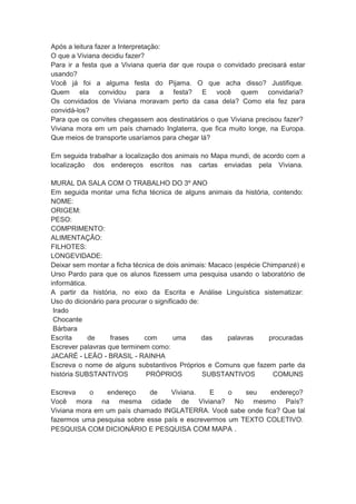 Após a leitura fazer a Interpretação:
O que a Viviana decidiu fazer?
Para ir a festa que a Viviana queria dar que roupa o convidado precisará estar
usando?
Você já foi a alguma festa do Pijama. O que acha disso? Justifique.
Quem ela convidou para a festa? E você quem convidaria?
Os convidados de Viviana moravam perto da casa dela? Como ela fez para
convidá-los?
Para que os convites chegassem aos destinatários o que Viviana precisou fazer?
Viviana mora em um país chamado Inglaterra, que fica muito longe, na Europa.
Que meios de transporte usaríamos para chegar lá?
Em seguida trabalhar a localização dos animais no Mapa mundi, de acordo com a
localização dos endereços escritos nas cartas enviadas pela Viviana.
MURAL DA SALA COM O TRABALHO DO 3º ANO
Em seguida montar uma ficha técnica de alguns animais da história, contendo:
NOME:
ORIGEM:
PESO:
COMPRIMENTO:
ALIMENTAÇÃO:
FILHOTES:
LONGEVIDADE:
Deixar sem montar a ficha técnica de dois animais: Macaco (espécie Chimpanzé) e
Urso Pardo para que os alunos fizessem uma pesquisa usando o laboratório de
informática.
A partir da história, no eixo da Escrita e Análise Linguística sistematizar:
Uso do dicionário para procurar o significado de:
Irado
Chocante
Bárbara
Escrita
de
frases
com
uma
das
palavras
procuradas
Escrever palavras que terminem como:
JACARÉ - LEÃO - BRASIL - RAINHA
Escreva o nome de alguns substantivos Próprios e Comuns que fazem parte da
história SUBSTANTIVOS
PRÓPRIOS
SUBSTANTIVOS
COMUNS
Escreva
o
endereço
de
Viviana.
E
o
seu
endereço?
Você mora na mesma cidade de Viviana? No mesmo País?
Viviana mora em um país chamado INGLATERRA. Você sabe onde fica? Que tal
fazermos uma pesquisa sobre esse país e escrevermos um TEXTO COLETIVO.
PESQUISA COM DICIONÁRIO E PESQUISA COM MAPA .

 