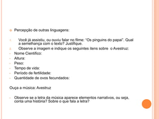  Percepção de outras linguagens:
1. Você já assistiu, ou ouviu falar no filme: “Os pinguins do papai”. Qual
a semelhança com o texto? Justifique.
2. Observe a imagem e indique os seguintes itens sobre o Avestruz:
• Nome Cientifico:
• Altura:
• Peso:
• Tempo de vida:
• Período de fertilidade:
• Quantidade de ovos fecundados:
Ouça a música: Avestruz
• Observe se a letra da música aparece elementos narrativos, ou seja,
conta uma história? Sobre o que fala a letra?
 