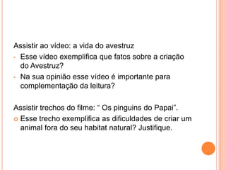 Assistir ao vídeo: a vida do avestruz
• Esse vídeo exemplifica que fatos sobre a criação
do Avestruz?
• Na sua opinião esse vídeo é importante para
complementação da leitura?
Assistir trechos do filme: “ Os pinguins do Papai”.
 Esse trecho exemplifica as dificuldades de criar um
animal fora do seu habitat natural? Justifique.
 