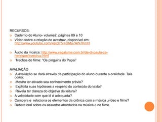RECURSOS:
 Caderno do Aluno- volume2, páginas 09 e 10
 Vídeo sobre a criação de avestruz, disponível em:
http://www.youtube.com/watch?v=OMu7AW7KmhI
 Àudio da música: http://www.vagalume.com.br/de-di-paula-ze-
henrique/avestruz.html
 Trechos do filme: “Os pinguins do Papai”
AVALIAÇÃO
 A avaliação se dará através da participação do aluno durante a oralidade. Tais
como:
 .Mostra ter ativado seu conhecimento prévio?
 Explicita suas hipóteses a respeito do conteúdo do texto?
 Revela ter clareza do objetivo da leitura?
 A velocidade com que lê é adequada?
 Compara e relaciona os elementos da crônica com a música ,vídeo e filme?
 Debate oral sobre os assuntos abordados na música e no filme.
 