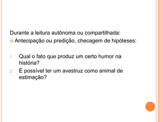 Durante a leitura autônoma ou compartilhada:
 Antecipação ou predição, checagem de hipóteses:
1. Qual o fato que produz um certo humor na
história?
2. É possível ter um avestruz como animal de
estimação?
 