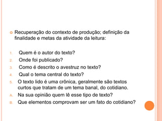  Recuperação do contexto de produção; definição da
finalidade e metas da atividade da leitura:
1. Quem é o autor do texto?
2. Onde foi publicado?
3. Como é descrito o avestruz no texto?
4. Qual o tema central do texto?
5. O texto lido é uma crônica, geralmente são textos
curtos que tratam de um tema banal, do cotidiano.
A. Na sua opinião quem lê esse tipo de texto?
B. Que elementos comprovam ser um fato do cotidiano?
 