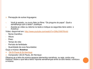 Percepção de outras linguagens:
1. Você já assistiu, ou ouviu falar no filme: “Os pinguins do papai”. Qual a
semelhança com o texto? Justifique.
2. Assista ao vídeo ou retorne no texto e indique os seguintes itens sobre o
Avestruz:
Vídeo: disponível em: http://www.youtube.com/watch?v=OMu7AW7KmhI
• Nome Cientifico:
• Altura:
• Peso:
• Tempo de vida:
• Período de fertilidade:
• Quantidade de ovos fecundados:
Ouça a música: Avestruz
 Dé Di Paula & Zé Henrique
 Compositor: Dé Di Paula, Zé Henrique
Observe se a letra da música aparece elementos narrativos, ou seja, conta uma
história? Sobre o que fala a letra? Aponte semelhanças entre os dois textos: crônica e
a música.
 