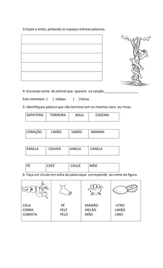 3-Copie o texto, pintando os espaços entreas palavras.
4- Escrevao nome do animal que aparece na canção:__________________
Este nometem ( ) sílabas ( ) letras
5- Identifiquea palavra que não termina com os mesmos sons ou rimas.
SAPATEIRA TORNEIRA BOLA CADEIRA
CORAÇÃO LIMÃO SABÃO BANANA
PANELA COLHER JANELA CANELA
PÉ CAFÉ CHULÉ MÃO
6- Faça um círculo em volta da palavraque corresponde ao nome da figura.
COLA
COBRA
COBERTA
PÉ
PELÉ
PELO
MAMÃO
MELÃO
MÃO
LITRO
LIMÃO
LIMO
...................................................................................
 