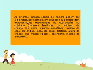 • As diversas funções sociais do número podem ser
exploradas, por exemplo, em situações que possibilitem
representações espontâneas de quantidades no
cotidiano (números familiares do cotidiano da
criança, tais como: valores monetários, número da
casa, do ônibus, placa de carro, telefone, altura da
criança, sua massa (“peso”), calendário, medida de
tempo etc.).
 