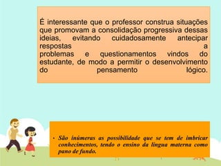 É interessante que o professor construa situações
que promovam a consolidação progressiva dessas
ideias, evitando cuidadosamente antecipar
respostas a
problemas e questionamentos vindos do
estudante, de modo a permitir o desenvolvimento
do pensamento lógico.
• São inúmeras as possibilidade que se tem de imbricar
conhecimentos, tendo o ensino da língua materna como
pano de fundo.
 