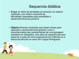 Sequencia didática
 O que é: Série de atividades envolvendo um mesmo
conteúdo, com ordem crescente de
dificuldade, planejadas para possibilitar o
desenvolvimento da próxima.
 Objetivo Ensinar conteúdos que exijam tempo para
aprender e aprofundamento gradual, como o
reconhecimento das características de uma paisagem
brasileira em Geografia, uma série de experiências para
observar a ação de micro-organismos em Ciências ou a
leitura da obra de um autor em Língua Portuguesa.

 