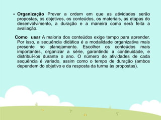  Organização Prever a ordem em que as atividades serão
propostas, os objetivos, os conteúdos, os materiais, as etapas do
desenvolvimento, a duração e a maneira como será feita a
avaliação.
Como usar A maioria dos conteúdos exige tempo para aprender.
Por isso, a sequência didática é a modalidade organizativa mais
presente no planejamento. Escolher os conteúdos mais
importantes, organizar a série, garantindo a continuidade, e
distribuí-los durante o ano. O número de atividades de cada
sequência é variado, assim como o tempo de duração (ambos
dependem do objetivo e da resposta da turma às propostas).
 