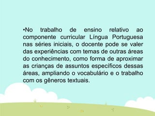 •No trabalho de ensino relativo ao
componente curricular Língua Portuguesa
nas séries iniciais, o docente pode se valer
das experiências com temas de outras áreas
do conhecimento, como forma de aproximar
as crianças de assuntos específicos dessas
áreas, ampliando o vocabulário e o trabalho
com os gêneros textuais.
 
