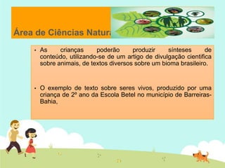 Área de Ciências Naturais
• As crianças poderão produzir sínteses de
conteúdo, utilizando-se de um artigo de divulgação cientifica
sobre animais, de textos diversos sobre um bioma brasileiro.
• O exemplo de texto sobre seres vivos, produzido por uma
criança de 2º ano da Escola Betel no município de Barreiras-
Bahia,
 