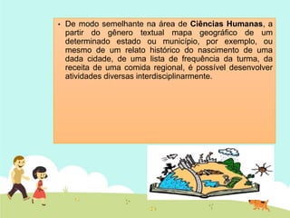 • De modo semelhante na área de Ciências Humanas, a
partir do gênero textual mapa geográfico de um
determinado estado ou município, por exemplo, ou
mesmo de um relato histórico do nascimento de uma
dada cidade, de uma lista de frequência da turma, da
receita de uma comida regional, é possível desenvolver
atividades diversas interdisciplinarmente.
 