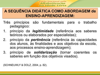A SEQUÊNCIA DIDÁTICA COMO ABORDAGEM de
ENSINO-APRENDIZAGEM:
A SEQUÊNCIA DIDÁTICA COMO ABORDAGEM de
ENSINO-APRENDIZAGEM:
Três princípios são fundamentais para o trabalho
pedagógico:
1. princípio da legitimidade (referência aos saberes
teóricos ou elaborados por especialistas);
2. princípio da pertinência (referência às capacidades
dos alunos, às finalidades e aos objetivos da escola,
aos processos ensino-aprendizagem);
3. princípio de solidarização (tornar coerentes os
saberes em função dos objetivos visados).
(SCHNEUWLY & DOLZ, 2004, p. 82).
 