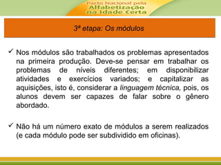 3ª etapa: Os módulos3ª etapa: Os módulos
 Nos módulos são trabalhados os problemas apresentados
na primeira produção. Deve-se pensar em trabalhar os
problemas de níveis diferentes; em disponibilizar
atividades e exercícios variados; e capitalizar as
aquisições, isto é, considerar a linguagem técnica, pois, os
alunos devem ser capazes de falar sobre o gênero
abordado.
 Não há um número exato de módulos a serem realizados
(e cada módulo pode ser subdividido em oficinas).
 