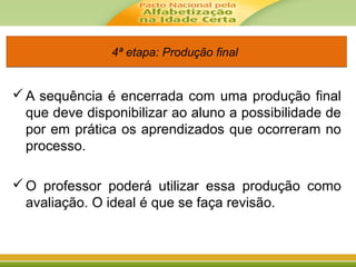 4ª etapa: Produção final4ª etapa: Produção final
A sequência é encerrada com uma produção final
que deve disponibilizar ao aluno a possibilidade de
por em prática os aprendizados que ocorreram no
processo.
O professor poderá utilizar essa produção como
avaliação. O ideal é que se faça revisão.
 