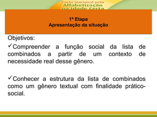 1ª Etapa
Apresentação da situação
1ª Etapa
Apresentação da situação
Objetivos:
Compreender a função social da lista de
combinados a partir de um contexto de
necessidade real desse gênero.
Conhecer a estrutura da lista de combinados
como um gênero textual com finalidade prático-
social.
 