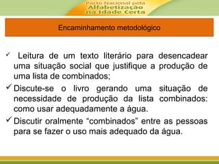 Encaminhamento metodológicoEncaminhamento metodológico
 Leitura de um texto literário para desencadear
uma situação social que justifique a produção de
uma lista de combinados;
Discute-se o livro gerando uma situação de
necessidade de produção da lista combinados:
como usar adequadamente a água.
Discutir oralmente “combinados” entre as pessoas
para se fazer o uso mais adequado da água.
 