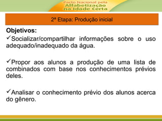 2ª Etapa: Produção inicial2ª Etapa: Produção inicial
Objetivos:
Socializar/compartilhar informações sobre o uso
adequado/inadequado da água.
Propor aos alunos a produção de uma lista de
combinados com base nos conhecimentos prévios
deles.
Analisar o conhecimento prévio dos alunos acerca
do gênero.
 
