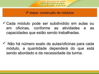 Cada módulo pode ser subdividido em aulas ou
em oficinas, conforme as atividades e as
capacidades que estão sendo trabalhadas.
 Não há número exato de aulas/oficinas para cada
módulo, a quantidade dependerá do que está
sendo abordado e da necessidade da turma.
3ª etapa: construção de módulos3ª etapa: construção de módulos
 