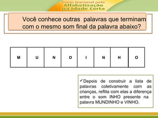 M UU DDNN NN HII O
Você conhece outras palavras que terminam
com o mesmo som final da palavra abaixo?
Depois de construir a lista de
palavras coletivamente com as
crianças, reflita com elas a diferença
entre o som INHO presente na
palavra MUNDINHO e VINHO.
 