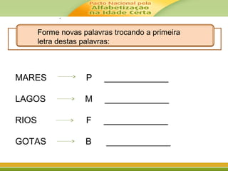 .
Forme novas palavras trocando a primeira
letra destas palavras:
MARES P _____________
LAGOS M _____________
RIOS F _____________
GOTAS B _____________
 
