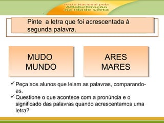 .
Pinte a letra que foi acrescentada à
segunda palavra.
MUDO
MUNDO
MUDO
MUNDO
ARES
MARES
ARES
MARES
Peça aos alunos que leiam as palavras, comparando-
as.
Questione o que acontece com a pronúncia e o
significado das palavras quando acrescentamos uma
letra?
 