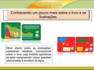 .
Conhecendo um pouco mais sobre o livro e as
ilustrações
Conhecendo um pouco mais sobre o livro e as
ilustrações
Olhar atento sobre as ilustrações:
explorando detalhes, conversando
sobre o livro cuja história oportuniza
ao leitor compreender várias questões
relacionadas à temática da água.
 