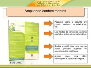 Ampliando conhecimentosAmpliando conhecimentos
Leia textos de diferentes gêneros
que falem sobre a mesma temática.
Pesquise sobre o assunto em
jornais, revistas especializadas,
etc.
Realize experiências para que os
alunos possam vivenciar os
conhecimentos científicos.
Acesse sites para obter
informações e consultar imagens.
SME (2013)
 