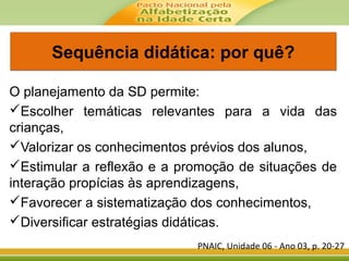 Sequência didática: por quê?Sequência didática: por quê?
O planejamento da SD permite:
Escolher temáticas relevantes para a vida das
crianças,
Valorizar os conhecimentos prévios dos alunos,
Estimular a reflexão e a promoção de situações de
interação propícias às aprendizagens,
Favorecer a sistematização dos conhecimentos,
Diversificar estratégias didáticas.
PNAIC, Unidade 06 - Ano 03, p. 20-27
 