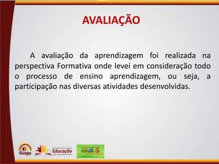 AVALIAÇÃO
A avaliação da aprendizagem foi realizada na
perspectiva Formativa onde levei em consideração todo
o processo de ensino aprendizagem, ou seja, a
participação nas diversas atividades desenvolvidas.

 