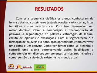 RESULTADOS
Com esta sequencia didática os alunos conheceram de
forma detalhada os gêneros textuais convite, carta, cartaz, listas
temáticas e suas características. Com isso desenvolveu um
maior domínio sobre: a composição e decomposição de
palavras, a segmentação de palavras, estratégias de leitura,
escuta de opiniões e explicações. Com a segmentação e a
formação de palavras e a pontuação aprenderam como escrever
uma carta e um convite. Compreenderam como se organiza e
constrói uma tabela desenvolvendo assim habilidades e
competências em diversos componentes curriculares inclusive a
compreensão da violência existente no mundo atual.

 