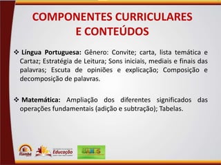 COMPONENTES CURRICULARES
E CONTEÚDOS
 Língua Portuguesa: Gênero: Convite; carta, lista temática e

Cartaz; Estratégia de Leitura; Sons iniciais, mediais e finais das
palavras; Escuta de opiniões e explicação; Composição e
decomposição de palavras.
 Matemática: Ampliação dos diferentes significados das

operações fundamentais (adição e subtração); Tabelas.

 