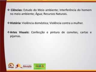  Ciências: Estudo do Meio ambiente; Interferência do homem

no meio ambiente; Água; Recursos Naturais.
 História: Violência doméstica; Violência contra a mulher.
 Artes Visuais: Confecção e pintura de convites, cartas e

pijamas.

 
