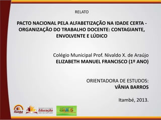 RELATO

PACTO NACIONAL PELA ALFABETIZAÇÃO NA IDADE CERTA ORGANIZAÇÃO DO TRABALHO DOCENTE: CONTAGIANTE,
ENVOLVENTE E LÚDICO

Colégio Municipal Prof. Nivaldo X. de Araújo
ELIZABETH MANUEL FRANCISCO (1º ANO)

ORIENTADORA DE ESTUDOS:
VÂNIA BARROS

Itambé, 2013.

 