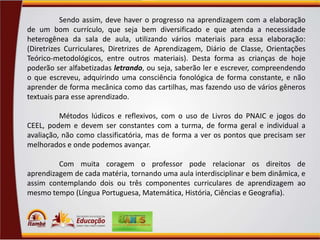 Sendo assim, deve haver o progresso na aprendizagem com a elaboração
de um bom currículo, que seja bem diversificado e que atenda a necessidade
heterogênea da sala de aula, utilizando vários materiais para essa elaboração:
(Diretrizes Curriculares, Diretrizes de Aprendizagem, Diário de Classe, Orientações
Teórico-metodológicos, entre outros materiais). Desta forma as crianças de hoje
poderão ser alfabetizadas letrando, ou seja, saberão ler e escrever, compreendendo
o que escreveu, adquirindo uma consciência fonológica de forma constante, e não
aprender de forma mecânica como das cartilhas, mas fazendo uso de vários gêneros
textuais para esse aprendizado.
Métodos lúdicos e reflexivos, com o uso de Livros do PNAIC e jogos do
CEEL, podem e devem ser constantes com a turma, de forma geral e individual a
avaliação, não como classificatória, mas de forma a ver os pontos que precisam ser
melhorados e onde podemos avançar.
Com muita coragem o professor pode relacionar os direitos de
aprendizagem de cada matéria, tornando uma aula interdisciplinar e bem dinâmica, e
assim contemplando dois ou três componentes curriculares de aprendizagem ao
mesmo tempo (Língua Portuguesa, Matemática, História, Ciências e Geografia).

 