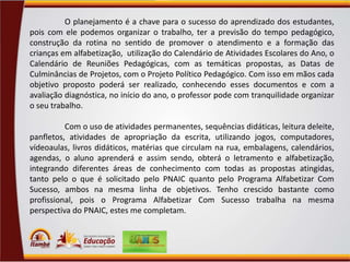 O planejamento é a chave para o sucesso do aprendizado dos estudantes,
pois com ele podemos organizar o trabalho, ter a previsão do tempo pedagógico,
construção da rotina no sentido de promover o atendimento e a formação das
crianças em alfabetização, utilização do Calendário de Atividades Escolares do Ano, o
Calendário de Reuniões Pedagógicas, com as temáticas propostas, as Datas de
Culminâncias de Projetos, com o Projeto Político Pedagógico. Com isso em mãos cada
objetivo proposto poderá ser realizado, conhecendo esses documentos e com a
avaliação diagnóstica, no início do ano, o professor pode com tranquilidade organizar
o seu trabalho.
Com o uso de atividades permanentes, sequências didáticas, leitura deleite,
panfletos, atividades de apropriação da escrita, utilizando jogos, computadores,
vídeoaulas, livros didáticos, matérias que circulam na rua, embalagens, calendários,
agendas, o aluno aprenderá e assim sendo, obterá o letramento e alfabetização,
integrando diferentes áreas de conhecimento com todas as propostas atingidas,
tanto pelo o que é solicitado pelo PNAIC quanto pelo Programa Alfabetizar Com
Sucesso, ambos na mesma linha de objetivos. Tenho crescido bastante como
profissional, pois o Programa Alfabetizar Com Sucesso trabalha na mesma
perspectiva do PNAIC, estes me completam.

 