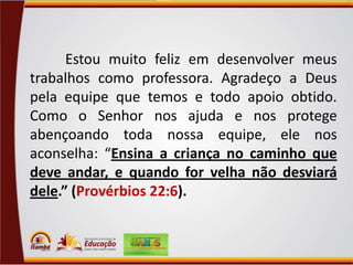 Estou muito feliz em desenvolver meus
trabalhos como professora. Agradeço a Deus
pela equipe que temos e todo apoio obtido.
Como o Senhor nos ajuda e nos protege
abençoando toda nossa equipe, ele nos
aconselha: “Ensina a criança no caminho que
deve andar, e quando for velha não desviará
dele.” (Provérbios 22:6).

 