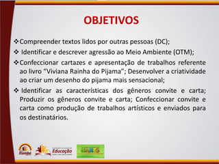 OBJETIVOS
 Compreender textos lidos por outras pessoas (DC);
 Identificar e descrever agressão ao Meio Ambiente (OTM);

 Confeccionar cartazes e apresentação de trabalhos referente

ao livro “Viviana Rainha do Pijama”; Desenvolver a criatividade
ao criar um desenho do pijama mais sensacional;
 Identificar as características dos gêneros convite e carta;
Produzir os gêneros convite e carta; Confeccionar convite e
carta como produção de trabalhos artísticos e enviados para
os destinatários.

 