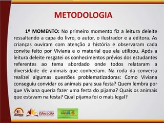 METODOLOGIA
1º MOMENTO: No primeiro momento fiz a leitura deleite
ressaltando a capa do livro, o autor, o ilustrador e a editora. As
crianças ouviram com atenção a história e observaram cada
convite feito por Viviana e o material que ela utilizou. Após a
leitura deleite resgatei os conhecimentos prévios dos estudantes
referentes ao tema abordado onde todos relataram a
diversidade de animais que conheciam. Na roda da conversa
realizei algumas questões problematizadoras: Como Viviana
conseguiu convidar os animais para sua festa? Quem lembra por
que Viviana queria fazer uma festa do pijama? Quais os animais
que estavam na festa? Qual pijama foi o mais legal?

 