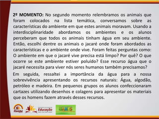 2º MOMENTO: No segundo momento relembramos os animais que
foram colocados na lista temática, conversamos sobre as
características do ambiente em que estes animais moravam. Usando a
interdisciplinaridade abordamos os ambientes e os alunos
perceberam que todos os animais tinham água em seu ambiente.
Então, escolhi dentre os animais o jacaré onde foram abordados as
características e o ambiente onde vive. Foram feitas perguntas como:
O ambiente em que o jacaré vive precisa está limpo? Por quê? O que
ocorre se este ambiente estiver poluído? Esse recurso água que o
jacaré necessita para viver nós seres humanos também precisamos?
Em seguida, ressaltei a importância da água para a nossa
sobrevivência apresentando os recursos naturais: Água, algodão,
petróleo e madeira. Em pequenos grupos os alunos confeccionaram
cartazes utilizando desenhos e colagens para apresentar os materiais
que os homens fazem através desses recursos.

 