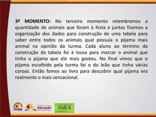 3º MOMENTO: No terceiro momento relembramos a
quantidade de animais que foram à festa e juntos fizemos a
organização dos dados para construção de uma tabela para
saber entre todos os animais qual possuía o pijama mais
animal na opinião da turma. Cada aluno ao término da
construção da tabela foi à lousa para marcar o animal que
tinha o pijama que ele mais gostou. No final vimos que o
pijama escolhido pela turma foi o do leão que tinha várias
coroas. Então fomos ao livro para descobrir qual pijama era
realmente o mais sensacional.

 