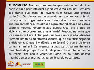 4º MOMENTO: No quarto momento apresentei o final do livro
onde Viviana pergunta qual pijama era o mais animal. Ressaltei
aos alunos que antes de Viviana falar houve uma grande
confusão. Os alunos se surpreenderam porque os animais
começaram a brigar entre eles. Lembrei aos alunos sobre a
questão da violência ressaltando o projeto trabalhado na escola
sobre o mesmo. Perguntei aos alunos: Qual era o tipo de
violência que ocorreu entre os animais? Responderam-me que
foi a violência física. Então pedi que três alunos já alfabetizados
fizessem um trabalho em casa sobre: O que é violência segundo
o dicionário. O que é violência doméstica? O que é violência
contra a mulher? Os mesmos alunos participaram de uma
caminhada da paz que foi realizada para fechamento do projeto
da escola Diga não a violência! Como foi no turno oposto
(manhã), esses alunos participaram levando os cartazes.

 