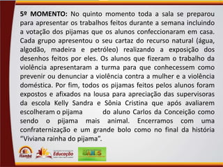 5º MOMENTO: No quinto momento toda a sala se preparou
para apresentar os trabalhos feitos durante a semana incluindo
a votação dos pijamas que os alunos confeccionaram em casa.
Cada grupo apresentou o seu cartaz do recurso natural (água,
algodão, madeira e petróleo) realizando a exposição dos
desenhos feitos por eles. Os alunos que fizeram o trabalho da
violência apresentaram a turma para que conhecessem como
prevenir ou denunciar a violência contra a mulher e a violência
doméstica. Por fim, todos os pijamas feitos pelos alunos foram
expostos e afixados na lousa para apreciação das supervisoras
da escola Kelly Sandra e Sônia Cristina que após avaliarem
escolheram o pijama
do aluno Carlos da Conceição como
sendo o pijama mais animal. Encerramos com uma
confraternização e um grande bolo como no final da história
“Viviana rainha do pijama”.

 
