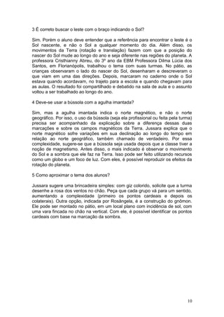 3 É correto buscar o leste com o braço indicando o Sol?

Sim. Porém o aluno deve entender que a referência para encontrar o leste é o
Sol nascente, e não o Sol a qualquer momento do dia. Além disso, os
movimentos da Terra (rotação e translação) fazem com que a posição do
nascer do Sol mude ao longo do ano e seja diferente nas regiões do planeta. A
professora Cristhianny Abreu, do 3º ano da EBM Professora Dilma Lúcia dos
Santos, em Florianópolis, trabalhou o tema com suas turmas. No pátio, as
crianças observaram o lado do nascer do Sol, desenharam e descreveram o
que viam em uma das direções. Depois, marcaram no caderno onde o Sol
estava quando acordavam, no trajeto para a escola e quando chegavam para
as aulas. O resultado foi compartilhado e debatido na sala de aula e o assunto
voltou a ser trabalhado ao longo do ano.

4 Deve-se usar a bússola com a agulha imantada?

Sim, mas a agulha imantada indica o norte magnético, e não o norte
geográfico. Por isso, o uso da bússola (seja ela profissional ou feita pela turma)
precisa ser acompanhado da explicação sobre a diferença dessas duas
marcações e sobre os campos magnéticos da Terra. Jussara explica que o
norte magnético sofre variações em sua declinação ao longo do tempo em
relação ao norte geográfico, também chamado de verdadeiro. Por essa
complexidade, sugere-se que a bússola seja usada depois que a classe tiver a
noção de magnetismo. Antes disso, o mais indicado é observar o movimento
do Sol e a sombra que ele faz na Terra. Isso pode ser feito utilizando recursos
como um globo e um foco de luz. Com eles, é possível reproduzir os efeitos da
rotação do planeta.

5 Como aproximar o tema dos alunos?

Jussara sugere uma brincadeira simples: com giz colorido, solicite que a turma
desenhe a rosa dos ventos no chão. Peça que cada grupo vá para um sentido,
aumentando a complexidade (primeiro os pontos cardeais e depois os
colaterais). Outra opção, indicada por Rosângela, é a construção do gnômon.
Ele pode ser montado no pátio, em um local plano com incidência de sol, com
uma vara fincada no chão na vertical. Com ele, é possível identificar os pontos
cardeais com base na marcação da sombra.




                                                                               10
 