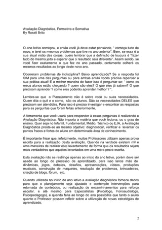 Avaliação Diagnóstica, Formativa e Somativa
By Roseli Brito



O ano letivo começou, e então você já deve estar pensando, “ começa tudo de
novo, e terei os mesmos problemas que tive no ano anterior”. Bem, se essa é a
sua atual visão das coisas, quero lembrar que a definição de loucura é “fazer
tudo do mesmo jeito e esperar que o resultado saia diferente”. Assim sendo, se
você fizer exatamente o que fez no ano passado, certamente colherá os
mesmos resultados ao longo deste novo ano.

Ocorreram problemas de indisciplina? Baixo aprendizado? Se a resposta foi
SIM para uma das perguntas ou para ambas então vocês precisa repensar a
sua prática atual! E a melhor maneira de fazer isso é perguntar-se: “ como os
meus alunos estão chegando ? quem são eles? O que eles já sabem? O que
precisam aprender ? como eles poderão aprender melhor ? “.

Lembre-se que o Planejamento não é sobre você ou suas necessidades.
Quem dita o quê e o como, são os alunos. São as necessidades DELES que
precisam ser atendidas. Para isso é preciso investigar e encontrar as respostas
para as perguntas que foram feitas anteriormente.

A ferramenta que você usará para responder à essas perguntas é realizando a
Avaliação Diagnóstica. Não importa a matéria que você leciona, ou o grau de
ensino. Quer seja no Infantil, Fundamental, Médio, Técnico ou EJA, a Avaliação
Diagnóstica presta-se ao mesmo objetivo: diagnosticar, verificar e levantar os
pontos fracos e fortes do aluno em determinada área de conhecimento.

É importante frisar que, infelizmente, muitos Professores utilizam apenas prova
escrita para a realização desta avaliação. Quando na verdade existem mil e
uma maneiras de realizar este levantamento de forma que os resultados sejam
mais verdadeiros que aqueles levantados em uma mera prova escrita.

Esta avaliação não se restringe apenas ao início do ano letivo, porém deve ser
usado ao longo do processo de aprendizado, para isso lance mão de
dinâmicas, jogos, debates, desafios, apresentações, vídeos, produções
musicais, construção de maquetes, resolução de problemas, brincadeiras,
criação de blogs, fórum, etc.

Quando utilizada no início do ano letivo a avaliação diagnóstica fornece dados
para que o planejamento seja ajustado e contemple intervenções para
retomada de conteúdos, ou realização de encaminhamentos para reforço
escolar, e até mesmo para Especialistas (Psicólogo, Fonoaudiólogo,
Psicopedagogo), e quando feita ao longo do ano possibilita que tanto o aluno
quanto o Professor possam refletir sobre a utilização de novas estratégias de
aprendizado.



                                                                             2
 